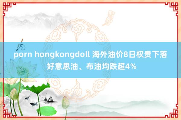 porn hongkongdoll 海外油价8日权贵下落 好意思油、布油均跌超4%