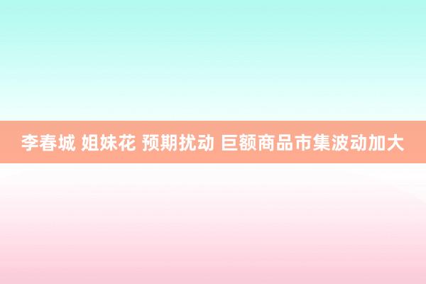 李春城 姐妹花 预期扰动 巨额商品市集波动加大