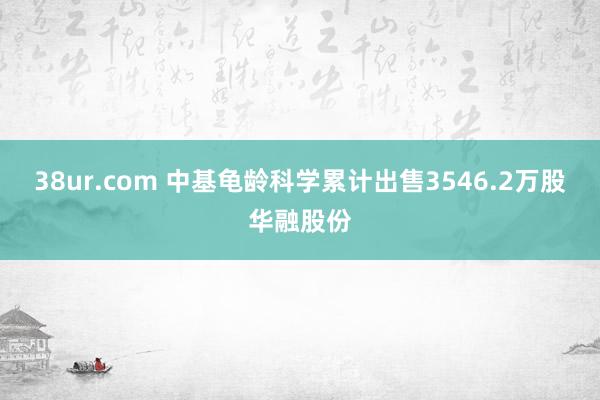 38ur.com 中基龟龄科学累计出售3546.2万股华融股份