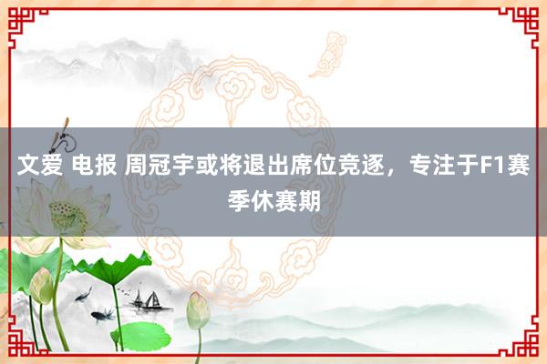 文爱 电报 周冠宇或将退出席位竞逐，专注于F1赛季休赛期