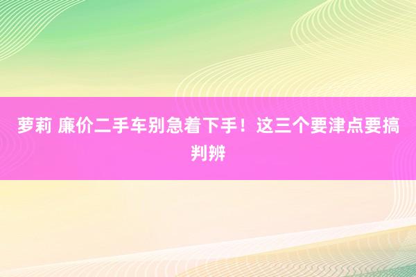 萝莉 廉价二手车别急着下手！这三个要津点要搞判辨