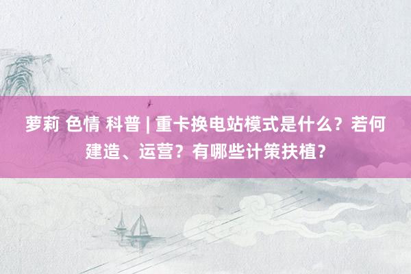 萝莉 色情 科普 | 重卡换电站模式是什么？若何建造、运营？有哪些计策扶植？