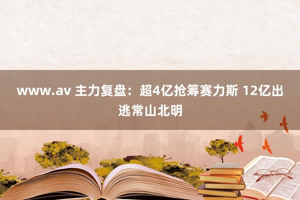 www.av 主力复盘：超4亿抢筹赛力斯 12亿出逃常山北明