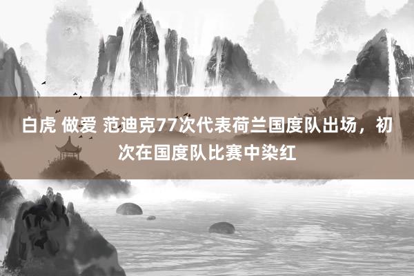 白虎 做爱 范迪克77次代表荷兰国度队出场，初次在国度队比赛中染红