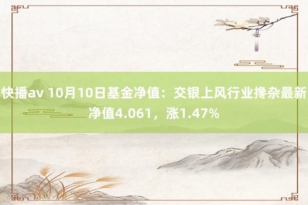 快播av 10月10日基金净值：交银上风行业搀杂最新净值4.061，涨1.47%