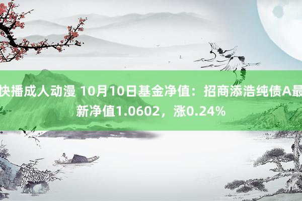 快播成人动漫 10月10日基金净值：招商添浩纯债A最新净值1.0602，涨0.24%