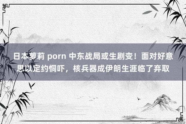 日本萝莉 porn 中东战局或生剧变！面对好意思以定约恫吓，核兵器成伊朗生涯临了弃取