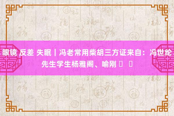 眼镜 反差 失眠｜冯老常用柴胡三方证来自：冯世纶先生学生杨雅阁、喻刚 ​ ​