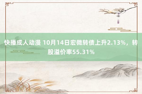 快播成人动漫 10月14日宏微转债上升2.13%，转股溢价率55.31%