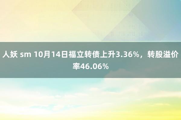 人妖 sm 10月14日福立转债上升3.36%，转股溢价率46.06%