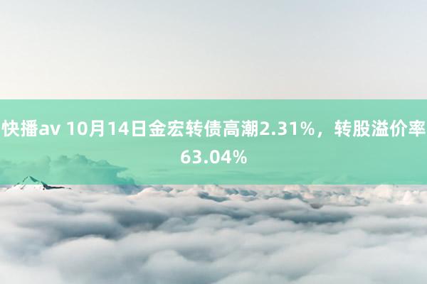 快播av 10月14日金宏转债高潮2.31%，转股溢价率63.04%