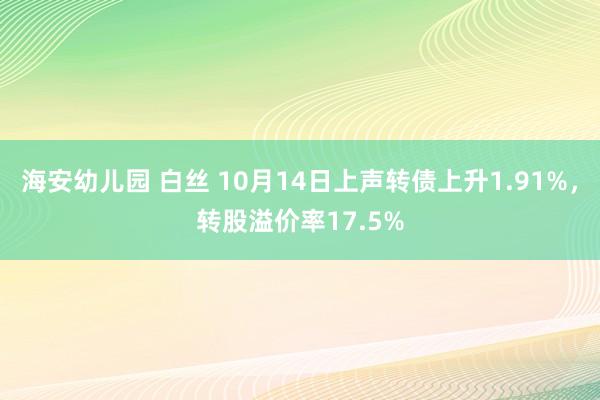 海安幼儿园 白丝 10月14日上声转债上升1.91%，转股溢价率17.5%