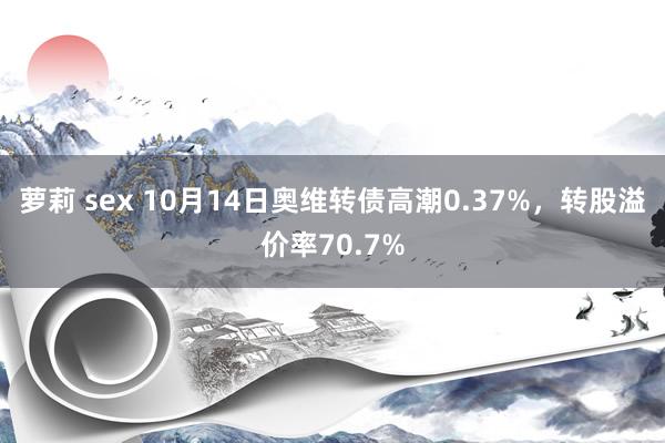 萝莉 sex 10月14日奥维转债高潮0.37%，转股溢价率70.7%