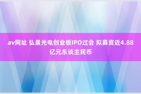 av网址 弘景光电创业板IPO过会 拟募资近4.88亿元东谈主民币