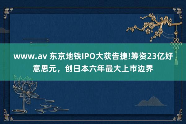 www.av 东京地铁IPO大获告捷!筹资23亿好意思元，创日本六年最大上市边界