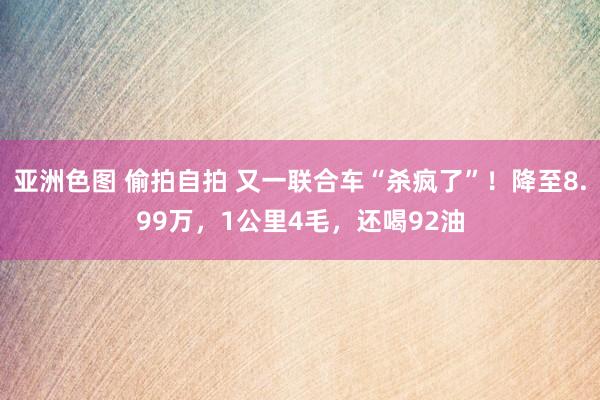 亚洲色图 偷拍自拍 又一联合车“杀疯了”！降至8.99万，1公里4毛，还喝92油