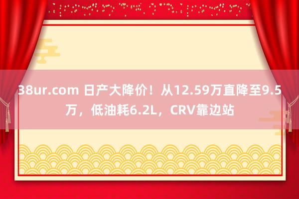 38ur.com 日产大降价！从12.59万直降至9.5万，低油耗6.2L，CRV靠边站