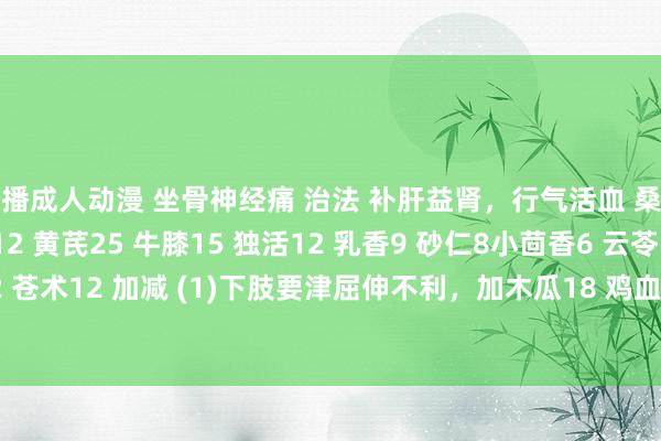 快播成人动漫 坐骨神经痛 治法 补肝益肾，行气活血 桑寄生15 秦艽18 当归12 黄芪25 牛膝15 独活12 乳香9 砂仁8小茴香6 云苓15 知母12 苍术12 加减 (1)下肢要津屈伸不利，加木瓜18 鸡血藤30 (2)痛剧加威灵仙12 细辛6 延胡