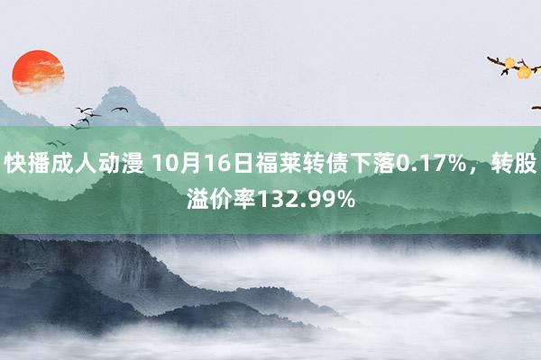 快播成人动漫 10月16日福莱转债下落0.17%，转股溢价率132.99%