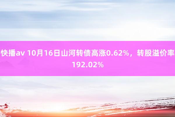 快播av 10月16日山河转债高涨0.62%，转股溢价率192.02%