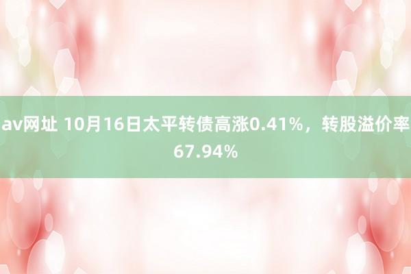 av网址 10月16日太平转债高涨0.41%，转股溢价率67.94%