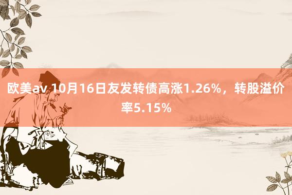 欧美av 10月16日友发转债高涨1.26%，转股溢价率5.15%