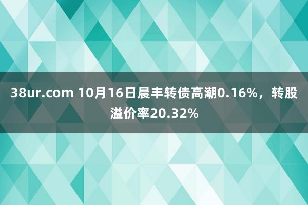 38ur.com 10月16日晨丰转债高潮0.16%，转股溢价率20.32%