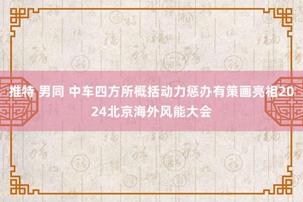 推特 男同 中车四方所概括动力惩办有策画亮相2024北京海外风能大会