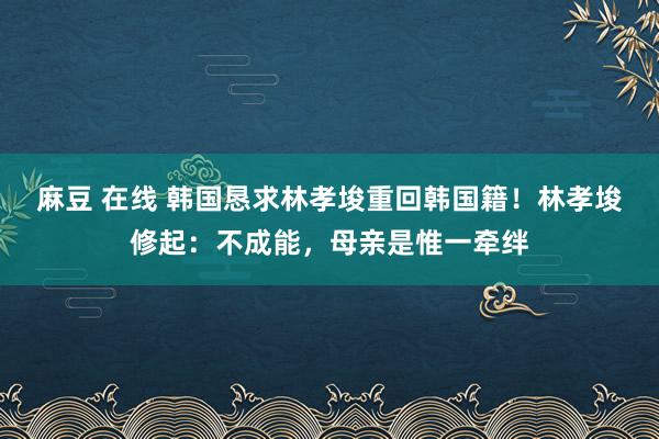 麻豆 在线 韩国恳求林孝埈重回韩国籍！林孝埈修起：不成能，母亲是惟一牵绊