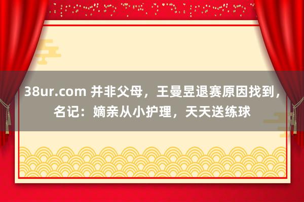 38ur.com 并非父母，王曼昱退赛原因找到，名记：嫡亲从小护理，天天送练球