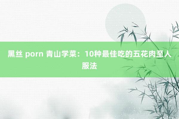 黑丝 porn 青山学菜：10种最佳吃的五花肉至人服法