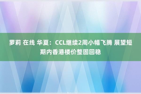 萝莉 在线 华夏：CCL继续2周小幅飞腾 展望短期内香港楼价整固回稳