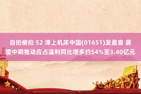 自拍偷拍 52 津上机床中国(01651)发盈喜 展望中期推动应占溢利同比增多约54%至3.40亿元