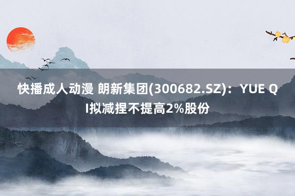 快播成人动漫 朗新集团(300682.SZ)：YUE QI拟减捏不提高2%股份