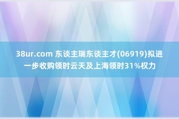 38ur.com 东谈主瑞东谈主才(06919)拟进一步收购领时云天及上海领时31%权力