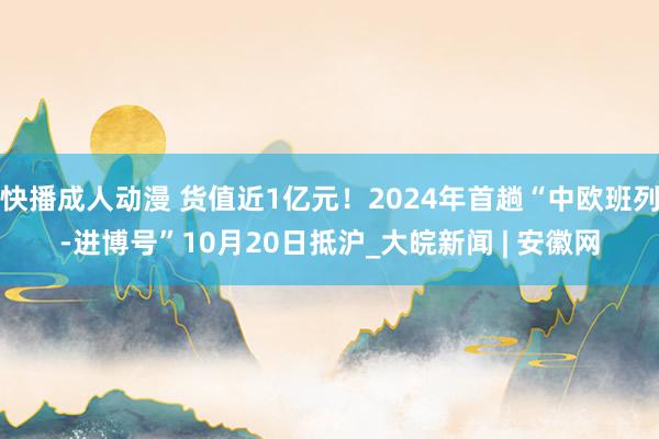 快播成人动漫 货值近1亿元！2024年首趟“中欧班列-进博号”10月20日抵沪_大皖新闻 | 安徽网