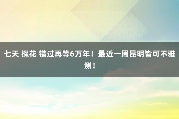 七天 探花 错过再等6万年！最近一周昆明皆可不雅测！