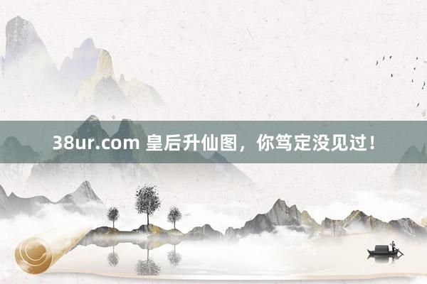 38ur.com 皇后升仙图，你笃定没见过！