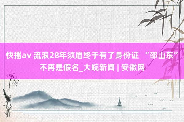 快播av 流浪28年须眉终于有了身份证  “邵山东”不再是假名_大皖新闻 | 安徽网