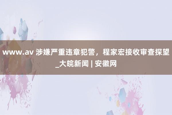 www.av 涉嫌严重违章犯警，程家宏接收审查探望_大皖新闻 | 安徽网