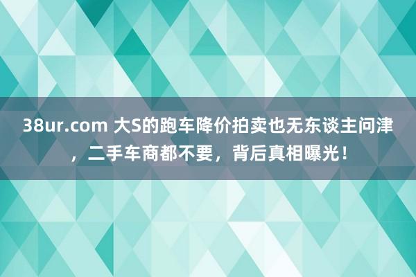 38ur.com 大S的跑车降价拍卖也无东谈主问津，二手车商都不要，背后真相曝光！