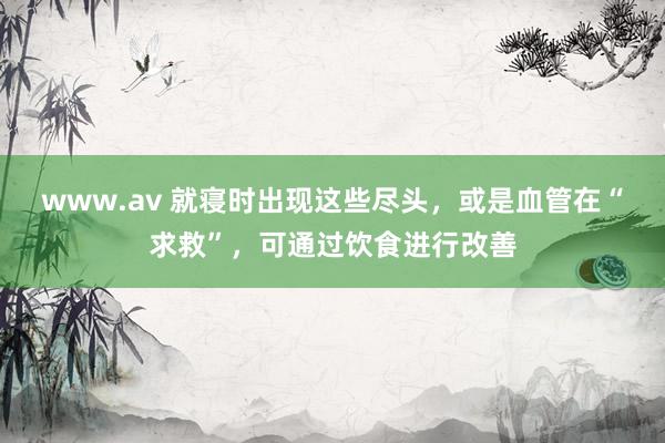 www.av 就寝时出现这些尽头，或是血管在“求救”，可通过饮食进行改善