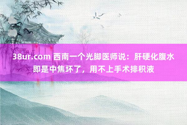 38ur.com 西南一个光脚医师说：肝硬化腹水即是中焦坏了，用不上手术排积液