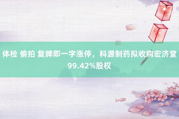 体检 偷拍 复牌即一字涨停，科源制药拟收购宏济堂99.42%股权