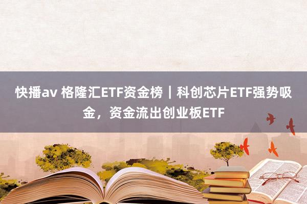 快播av 格隆汇ETF资金榜｜科创芯片ETF强势吸金，资金流出创业板ETF