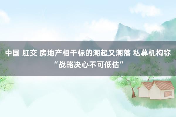 中国 肛交 房地产相干标的潮起又潮落 私募机构称“战略决心不可低估”