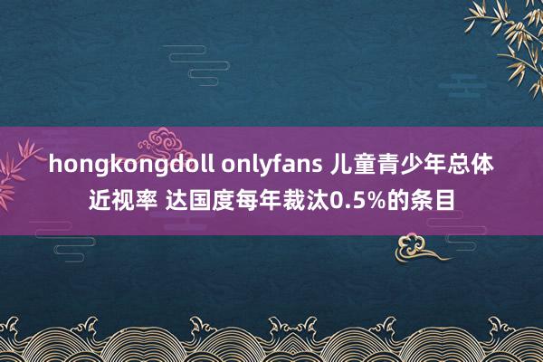 hongkongdoll onlyfans 儿童青少年总体近视率 达国度每年裁汰0.5%的条目