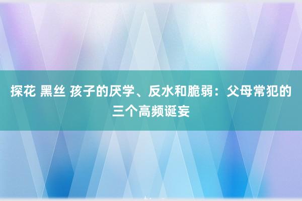 探花 黑丝 孩子的厌学、反水和脆弱：父母常犯的三个高频诞妄