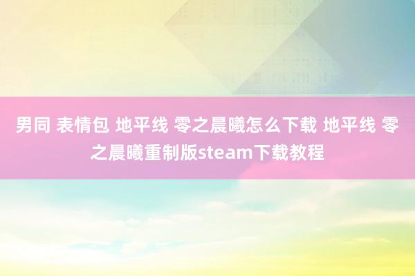 男同 表情包 地平线 零之晨曦怎么下载 地平线 零之晨曦重制版steam下载教程