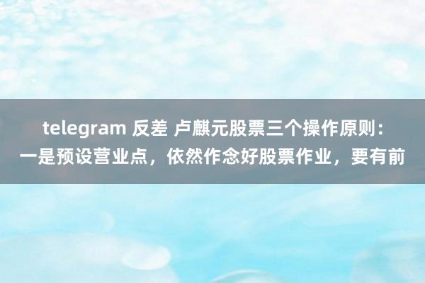 telegram 反差 卢麒元股票三个操作原则：一是预设营业点，依然作念好股票作业，要有前